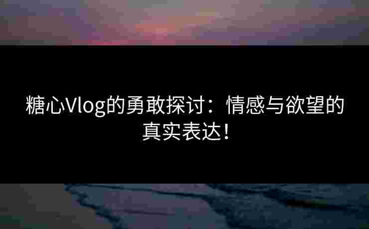 糖心Vlog的勇敢探讨：情感与欲望的真实表达！
