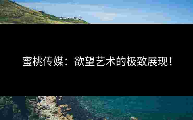 蜜桃传媒：欲望艺术的极致展现！
