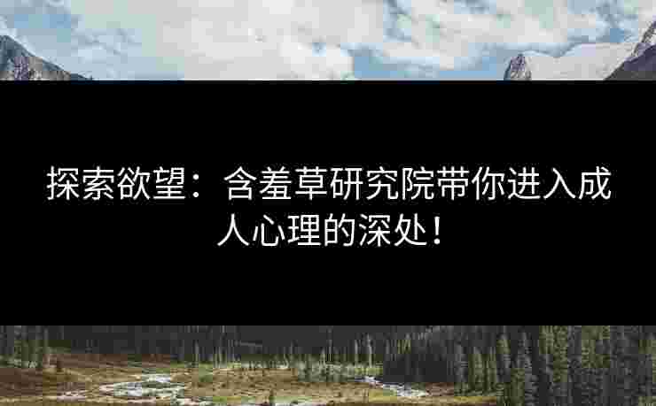 探索欲望：含羞草研究院带你进入成人心理的深处！