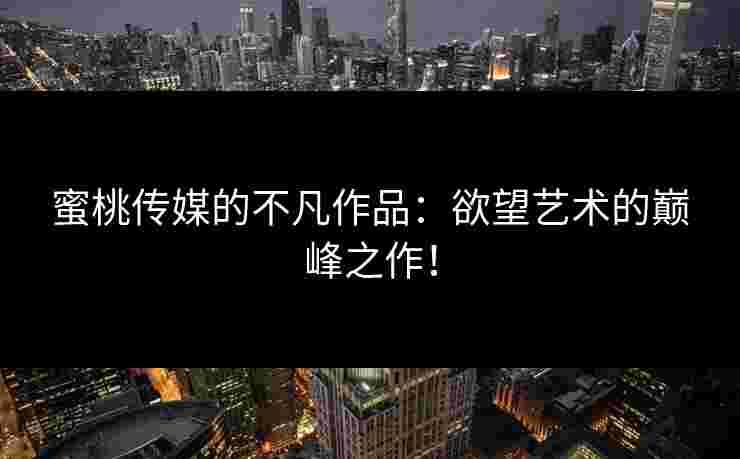 蜜桃传媒的不凡作品：欲望艺术的巅峰之作！