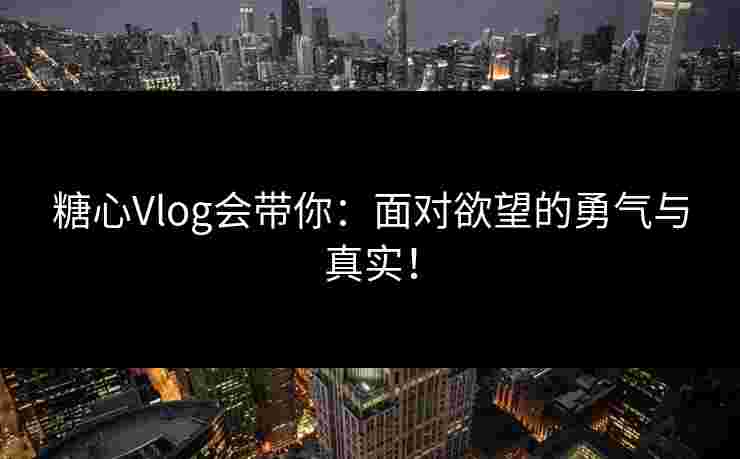 糖心Vlog会带你：面对欲望的勇气与真实！