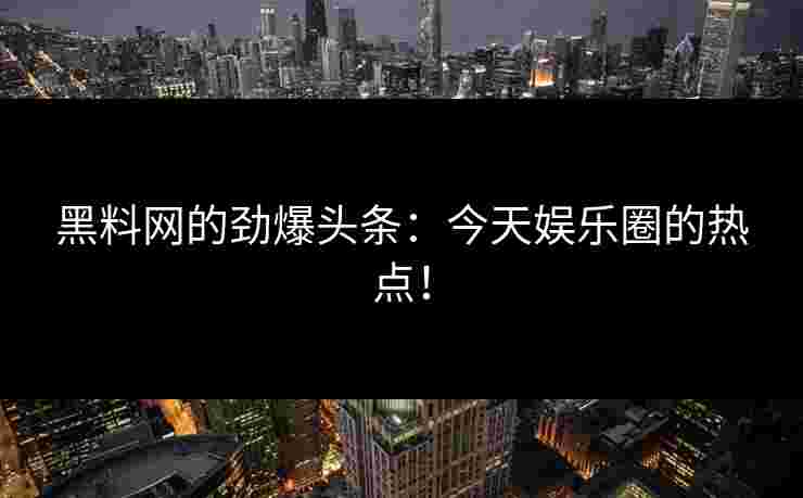 黑料网的劲爆头条：今天娱乐圈的热点！