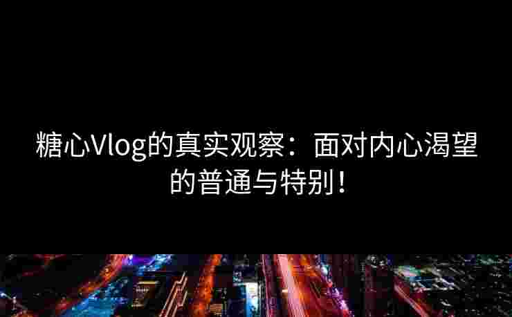 糖心Vlog的真实观察：面对内心渴望的普通与特别！