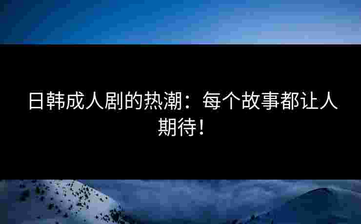 日韩成人剧的热潮：每个故事都让人期待！