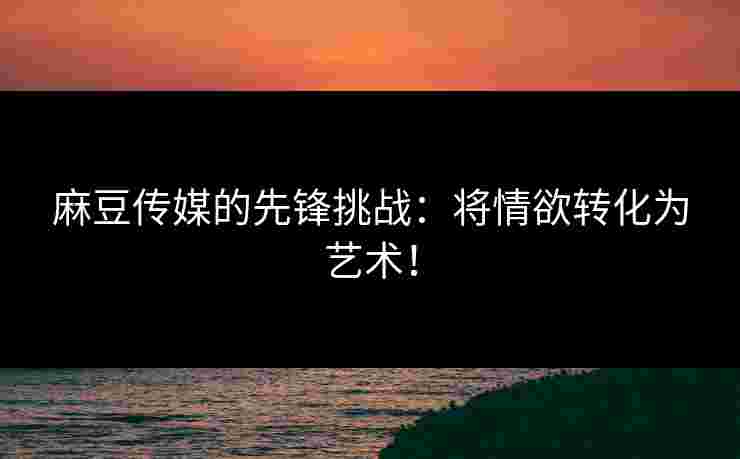 麻豆传媒的先锋挑战：将情欲转化为艺术！