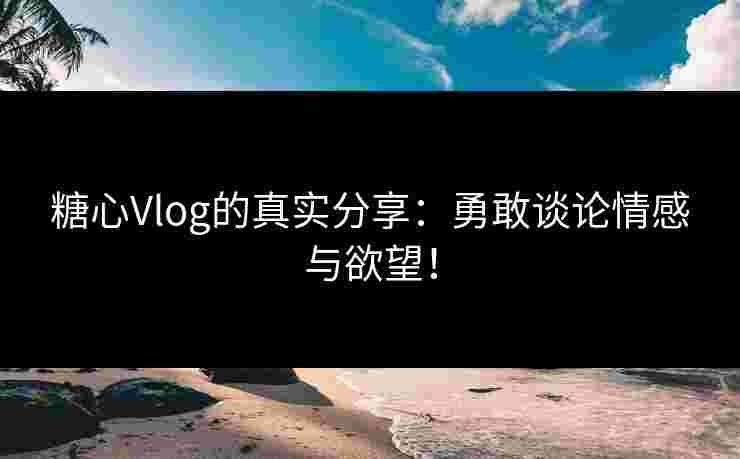 糖心Vlog的真实分享：勇敢谈论情感与欲望！