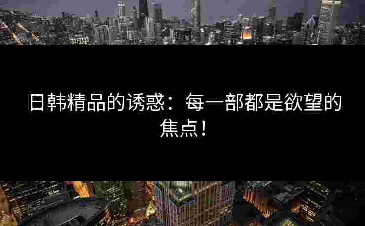 日韩精品的诱惑：每一部都是欲望的焦点！