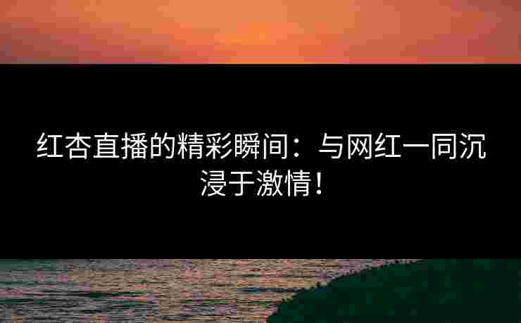 红杏直播的精彩瞬间：与网红一同沉浸于激情！