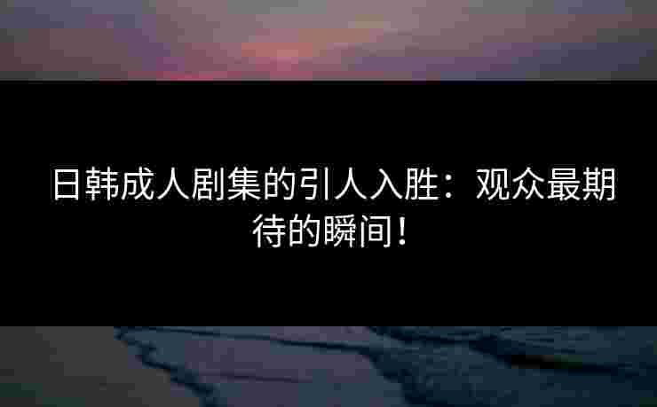 日韩成人剧集的引人入胜：观众最期待的瞬间！