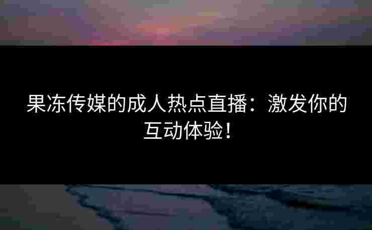 果冻传媒的成人热点直播：激发你的互动体验！