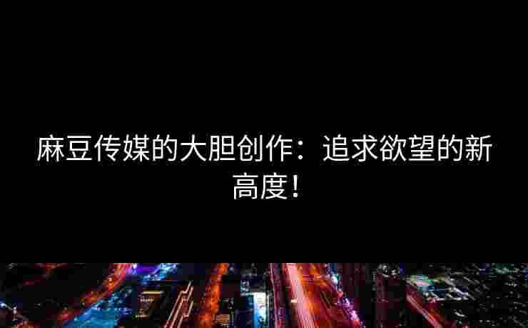 麻豆传媒的大胆创作：追求欲望的新高度！