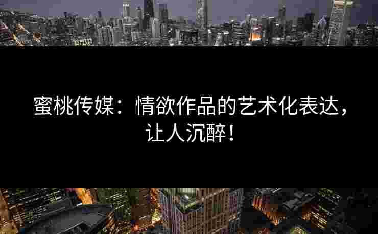 蜜桃传媒：情欲作品的艺术化表达，让人沉醉！