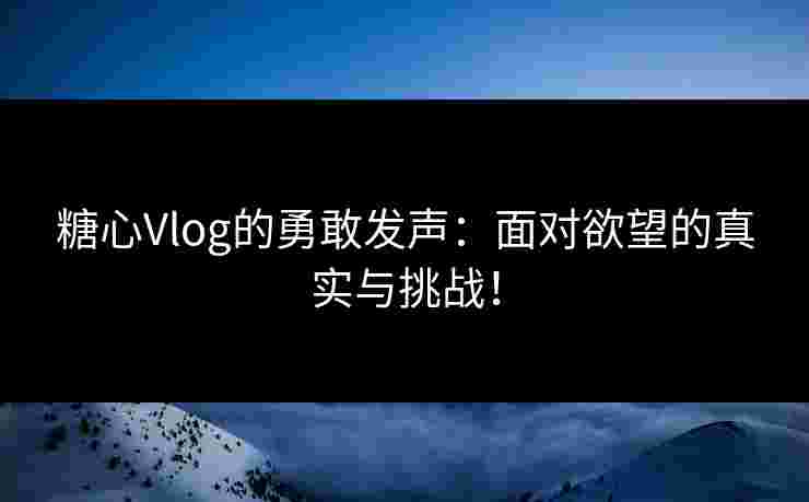 糖心Vlog的勇敢发声：面对欲望的真实与挑战！