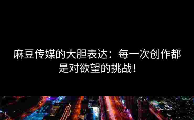 麻豆传媒的大胆表达：每一次创作都是对欲望的挑战！
