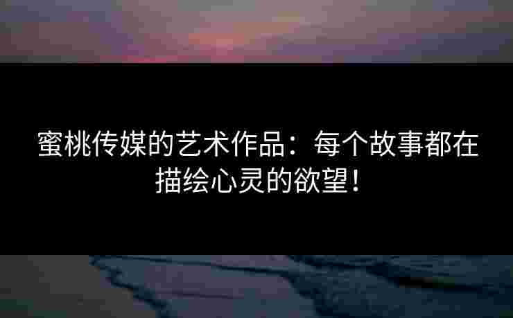 蜜桃传媒的艺术作品：每个故事都在描绘心灵的欲望！