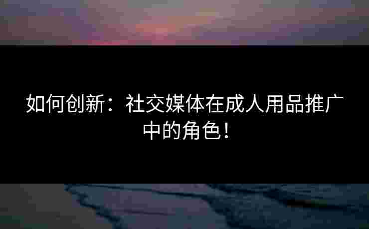 如何创新：社交媒体在成人用品推广中的角色！