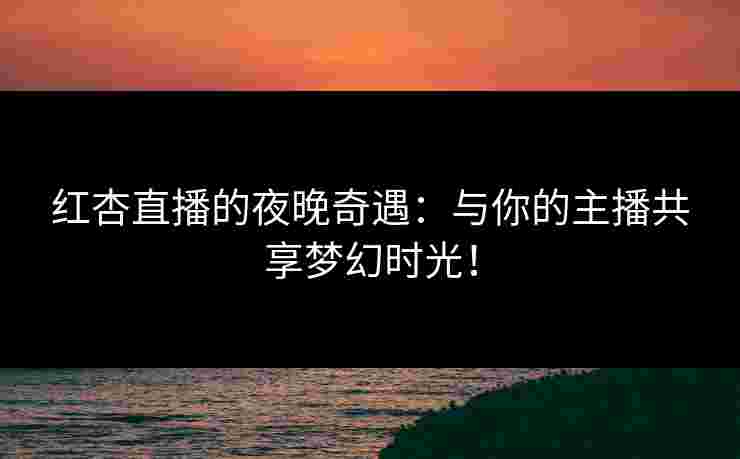 红杏直播的夜晚奇遇：与你的主播共享梦幻时光！