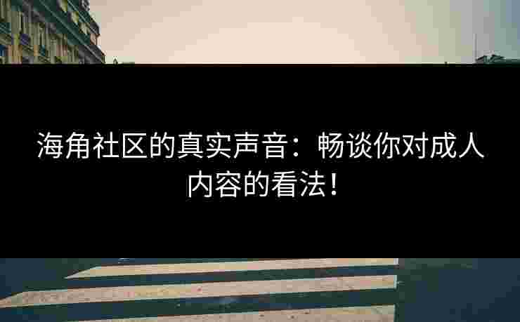 海角社区的真实声音：畅谈你对成人内容的看法！