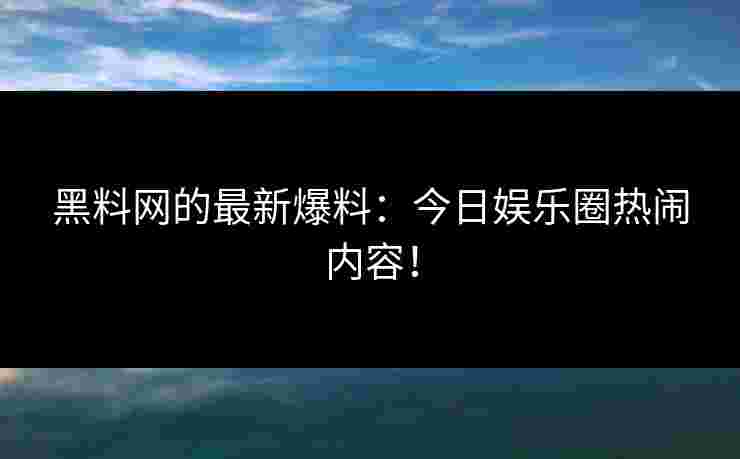 黑料网的最新爆料：今日娱乐圈热闹内容！