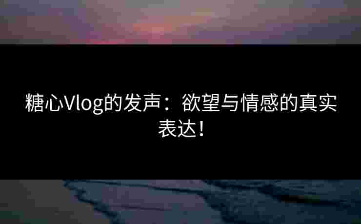 糖心Vlog的发声：欲望与情感的真实表达！