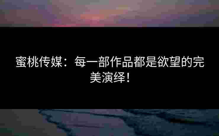 蜜桃传媒：每一部作品都是欲望的完美演绎！