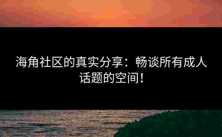 海角社区的真实分享：畅谈所有成人话题的空间！