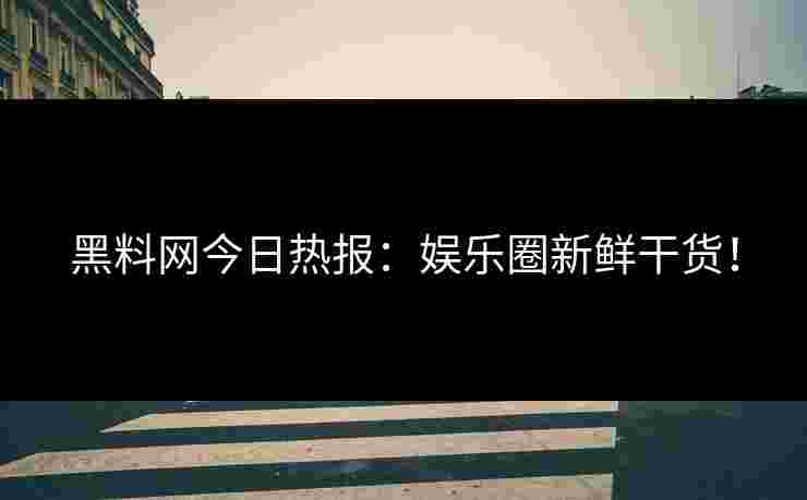 黑料网今日热报：娱乐圈新鲜干货！