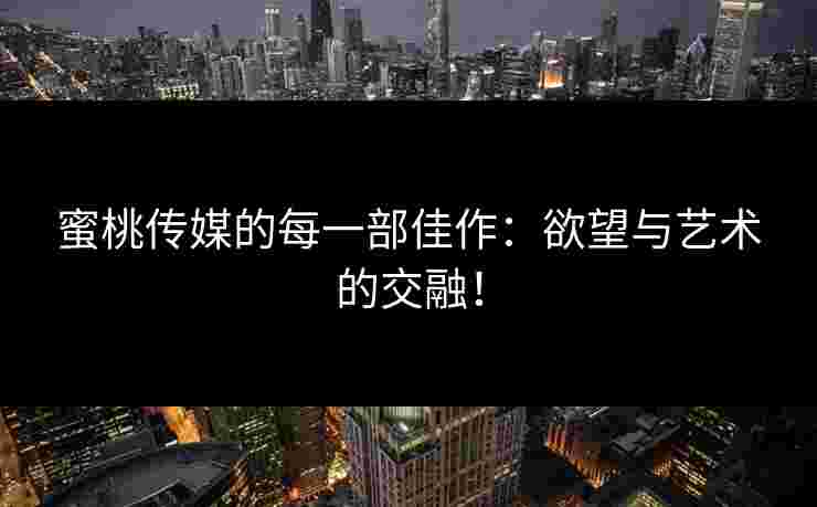 蜜桃传媒的每一部佳作：欲望与艺术的交融！