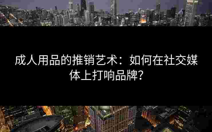 成人用品的推销艺术：如何在社交媒体上打响品牌？