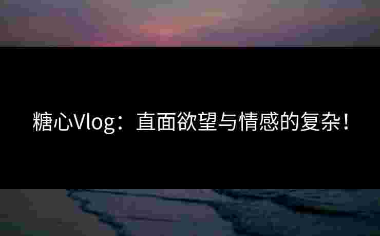 糖心Vlog：直面欲望与情感的复杂！
