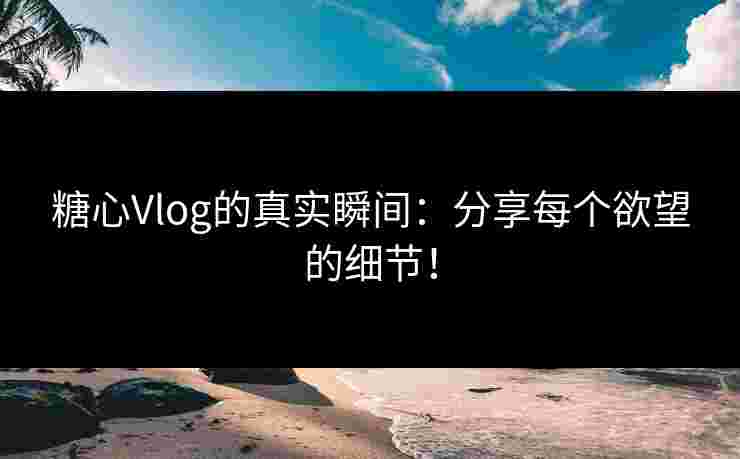 糖心Vlog的真实瞬间：分享每个欲望的细节！