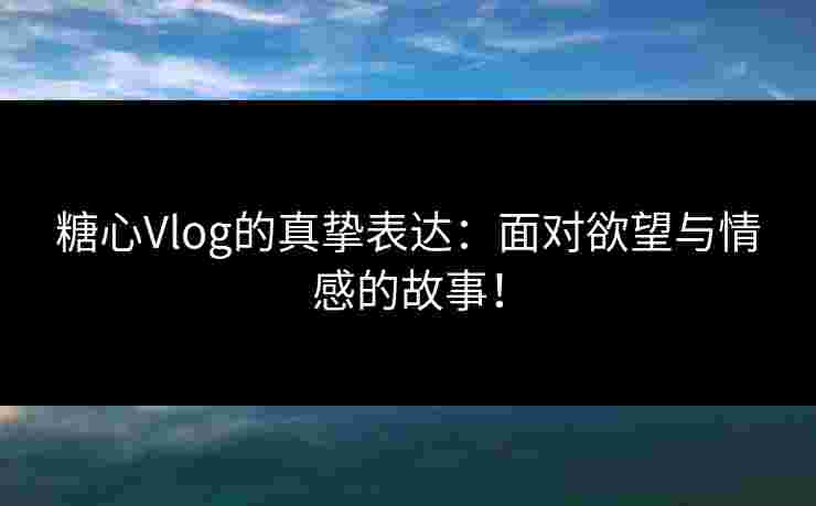 糖心Vlog的真挚表达：面对欲望与情感的故事！
