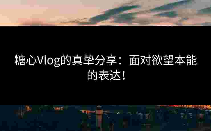 糖心Vlog的真挚分享：面对欲望本能的表达！