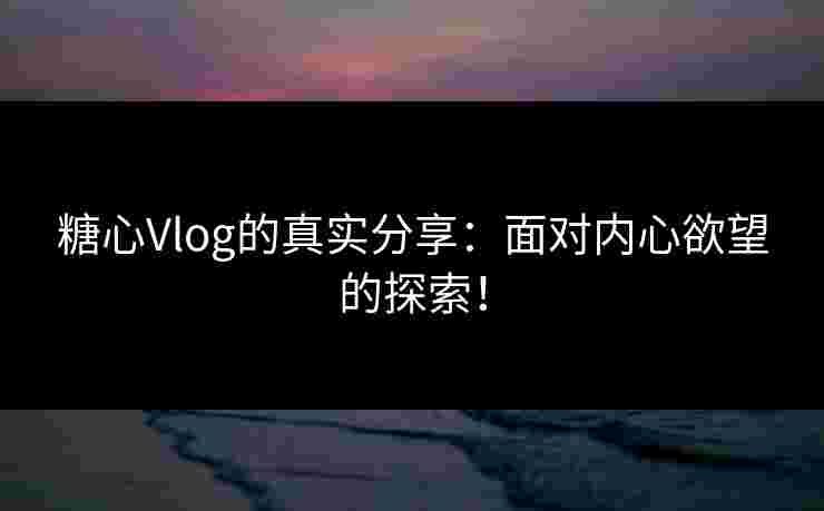 糖心Vlog的真实分享：面对内心欲望的探索！