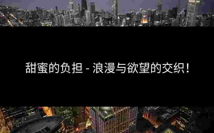 甜蜜的负担 - 浪漫与欲望的交织！
