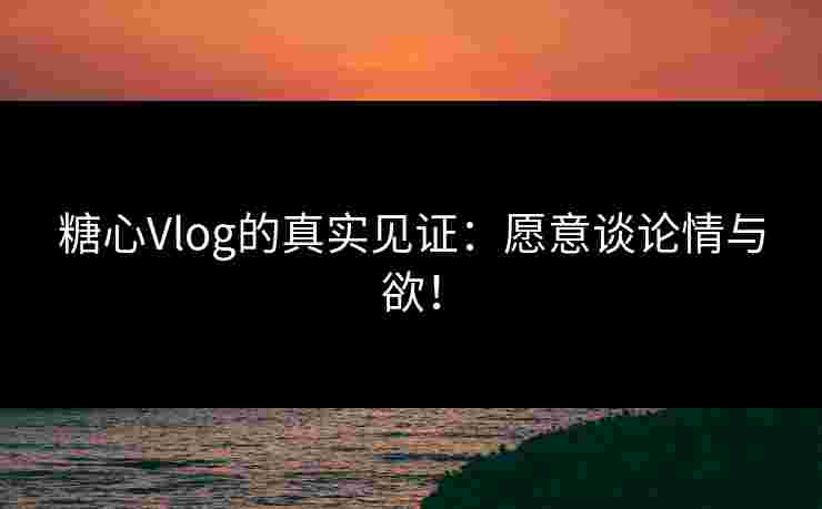 糖心Vlog的真实见证：愿意谈论情与欲！