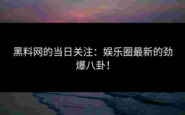 黑料网的当日关注：娱乐圈最新的劲爆八卦！